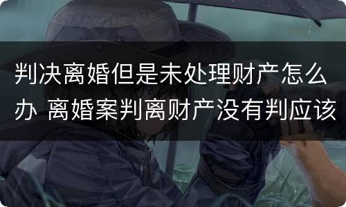 判决离婚但是未处理财产怎么办 离婚案判离财产没有判应该怎么办
