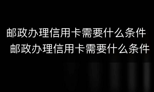 邮政办理信用卡需要什么条件 邮政办理信用卡需要什么条件和手续