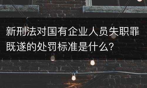 新刑法对国有企业人员失职罪既遂的处罚标准是什么？