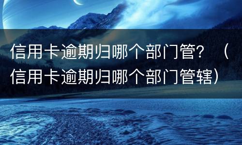 信用卡逾期归哪个部门管？（信用卡逾期归哪个部门管辖）