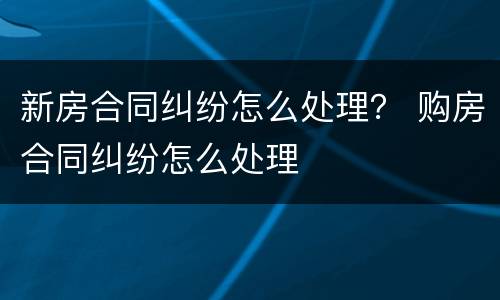 新房合同纠纷怎么处理？ 购房合同纠纷怎么处理