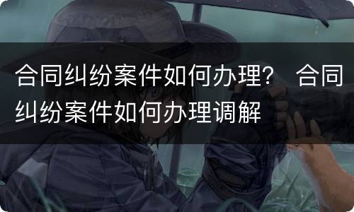 合同纠纷案件如何办理？ 合同纠纷案件如何办理调解