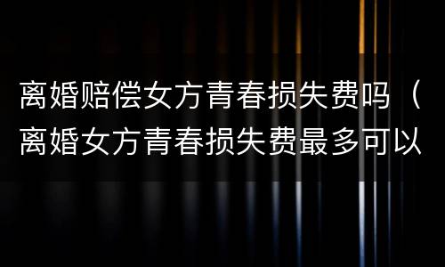 离婚赔偿女方青春损失费吗（离婚女方青春损失费最多可以赔偿多少）