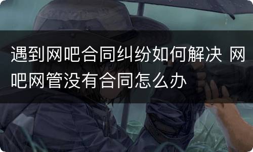 遇到网吧合同纠纷如何解决 网吧网管没有合同怎么办