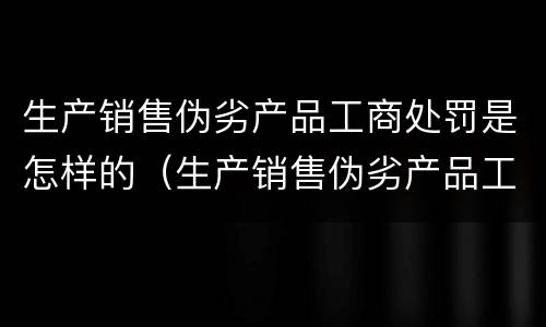 生产销售伪劣产品工商处罚是怎样的（生产销售伪劣产品工商处罚是怎样的法律）