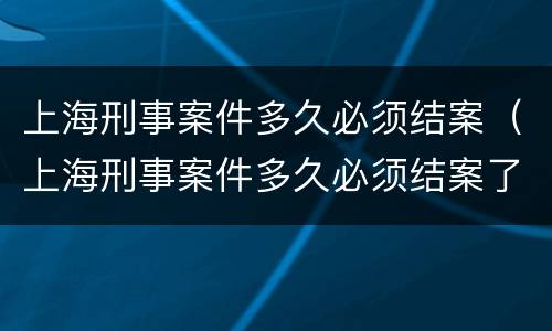 上海刑事案件多久必须结案（上海刑事案件多久必须结案了）