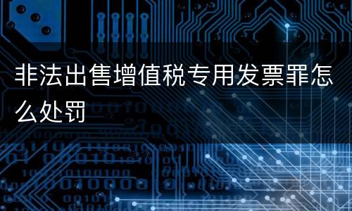 非法出售增值税专用发票罪怎么处罚