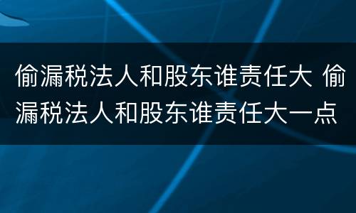 偷漏税法人和股东谁责任大 偷漏税法人和股东谁责任大一点