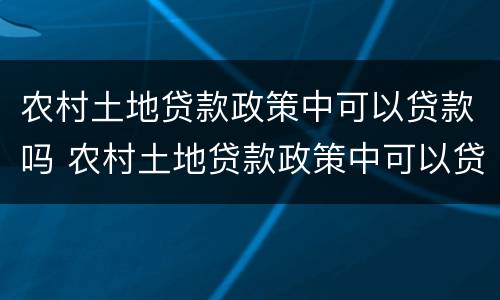 农村土地贷款政策中可以贷款吗 农村土地贷款政策中可以贷款吗现在