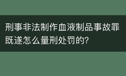 刑事非法制作血液制品事故罪既遂怎么量刑处罚的？
