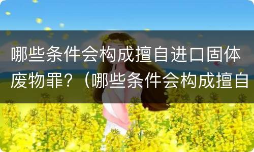 哪些条件会构成擅自进口固体废物罪?（哪些条件会构成擅自进口固体废物罪）