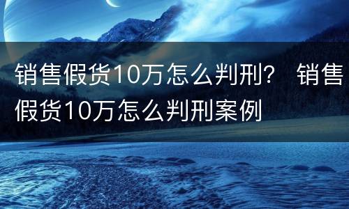 销售假货10万怎么判刑？ 销售假货10万怎么判刑案例