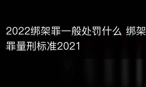 2022绑架罪一般处罚什么 绑架罪量刑标准2021