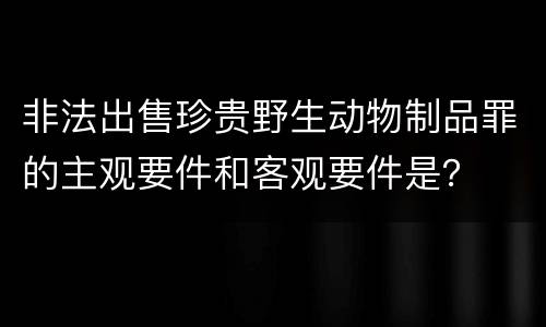 非法出售珍贵野生动物制品罪的主观要件和客观要件是？
