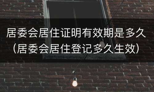居委会居住证明有效期是多久（居委会居住登记多久生效）