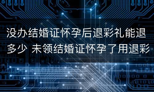 没办结婚证怀孕后退彩礼能退多少 未领结婚证怀孕了用退彩礼吗