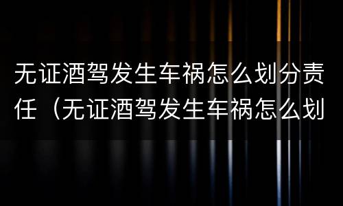 无证酒驾发生车祸怎么划分责任（无证酒驾发生车祸怎么划分责任赔偿）
