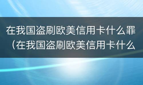 在我国盗刷欧美信用卡什么罪（在我国盗刷欧美信用卡什么罪行）