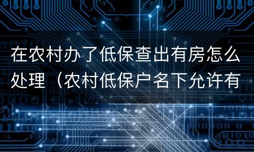 在农村办了低保查出有房怎么处理（农村低保户名下允许有房吗）
