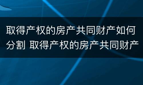 取得产权的房产共同财产如何分割 取得产权的房产共同财产如何分割给个人