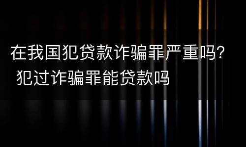 在我国犯贷款诈骗罪严重吗？ 犯过诈骗罪能贷款吗