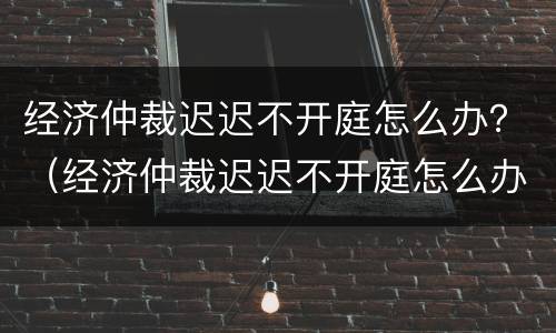 经济仲裁迟迟不开庭怎么办？（经济仲裁迟迟不开庭怎么办呀）