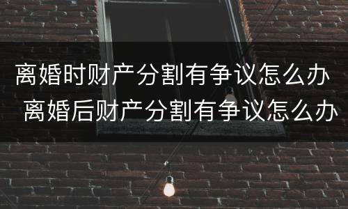 离婚时财产分割有争议怎么办 离婚后财产分割有争议怎么办