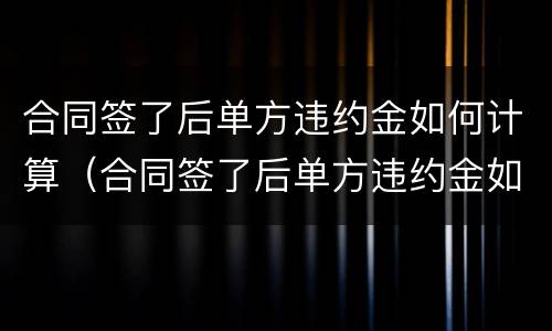 合同签了后单方违约金如何计算（合同签了后单方违约金如何计算的）