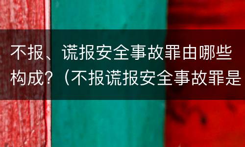 不报、谎报安全事故罪由哪些构成?（不报谎报安全事故罪是指）