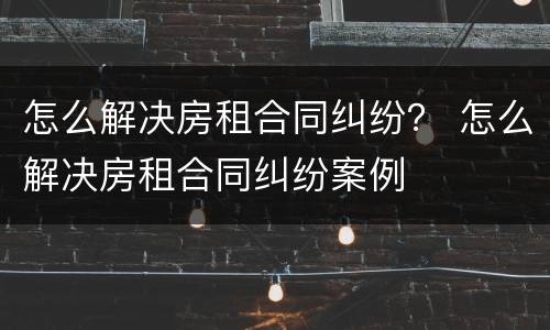 怎么解决房租合同纠纷？ 怎么解决房租合同纠纷案例
