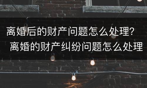离婚后的财产问题怎么处理？ 离婚的财产纠纷问题怎么处理