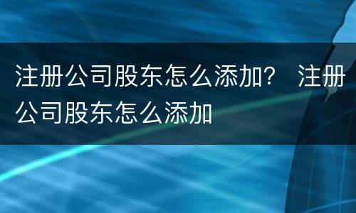 注册公司股东怎么添加？ 注册公司股东怎么添加