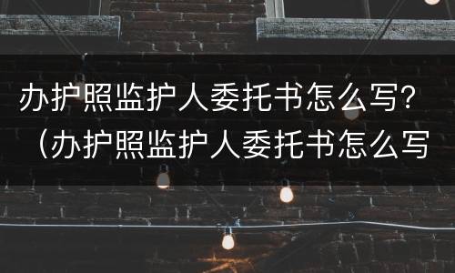 办护照监护人委托书怎么写？（办护照监护人委托书怎么写的）