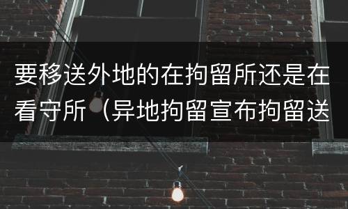 要移送外地的在拘留所还是在看守所（异地拘留宣布拘留送达看守所的时间）