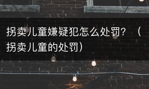拐卖儿童嫌疑犯怎么处罚？（拐卖儿童的处罚）