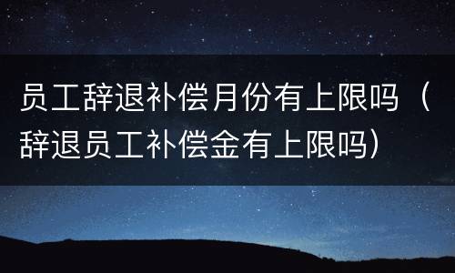 员工辞退补偿月份有上限吗（辞退员工补偿金有上限吗）