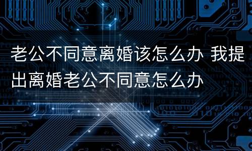 老公不同意离婚该怎么办 我提出离婚老公不同意怎么办