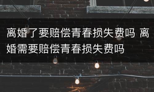 离婚了要赔偿青春损失费吗 离婚需要赔偿青春损失费吗