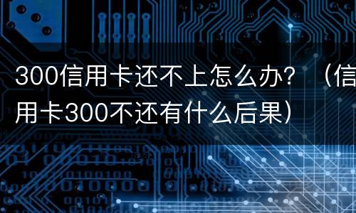 300信用卡还不上怎么办？（信用卡300不还有什么后果）