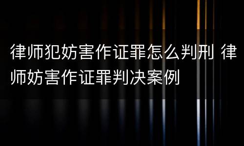 律师犯妨害作证罪怎么判刑 律师妨害作证罪判决案例