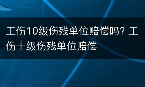 工伤10级伤残单位赔偿吗? 工伤十级伤残单位赔偿
