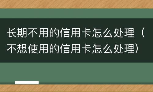 长期不用的信用卡怎么处理（不想使用的信用卡怎么处理）