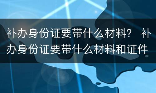补办身份证要带什么材料？ 补办身份证要带什么材料和证件