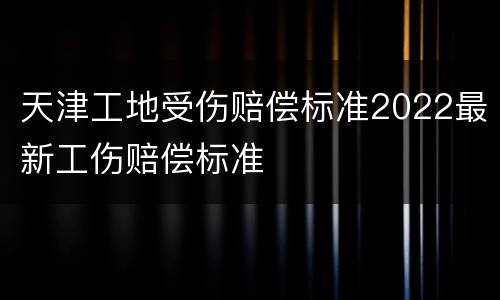 天津工地受伤赔偿标准2022最新工伤赔偿标准