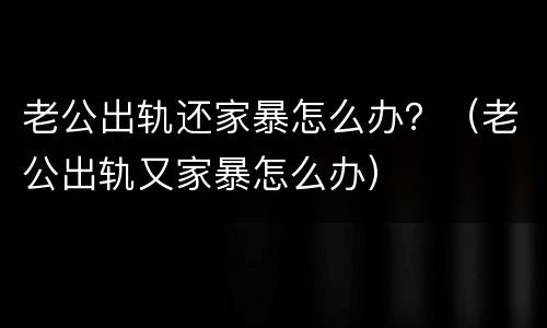 老公出轨还家暴怎么办？（老公出轨又家暴怎么办）