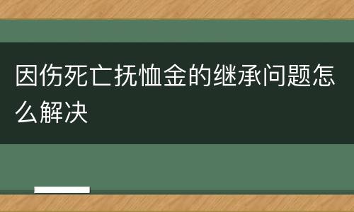 因伤死亡抚恤金的继承问题怎么解决