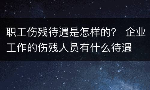 职工伤残待遇是怎样的？ 企业工作的伤残人员有什么待遇