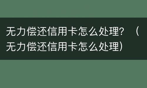 无力偿还信用卡怎么处理？（无力偿还信用卡怎么处理）