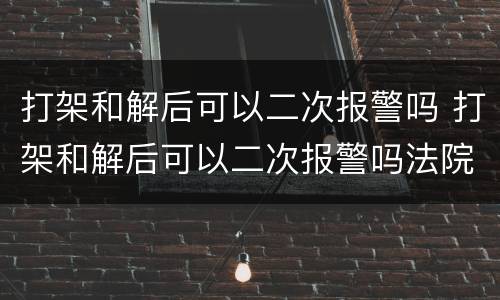 打架和解后可以二次报警吗 打架和解后可以二次报警吗法院