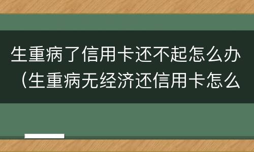 生重病了信用卡还不起怎么办（生重病无经济还信用卡怎么办）